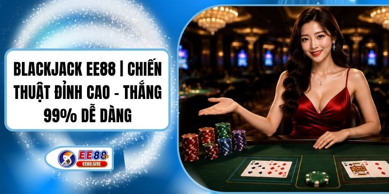 Blackjack EE88 | Chiến Thuật Đỉnh Cao - Thắng 99% Dễ Dàng